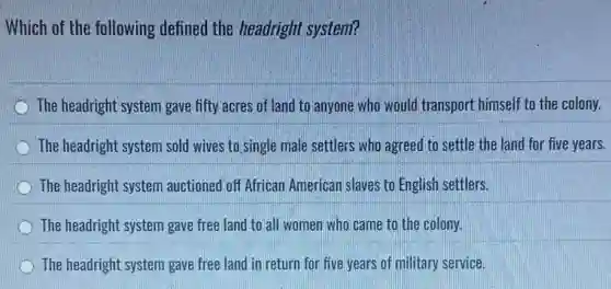 Which of the following defined the headright system?
The headright system gave fifty acres of land to anyone who would transport himself to the colony.
The headright system sold wives to single male settlers who agreed to settle the land for five years.
The headright system auctioned off African American slaves to English settlers.
The headright system gave free land to all women who came to the colony.
The headright system gave free land in return for five years of military service.