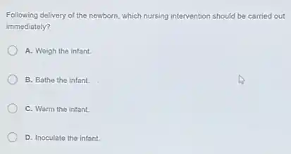 Following delivery of the newborn, which nursing intervention on should be carried out
immediately?
A. Weigh the infant.
B. Bathe the infant.
C. Warm the infant.
D. Inoculate the infant.