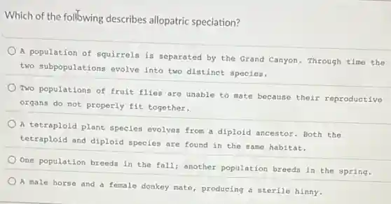 Which of the following describes allopatric speciation?
A population of squirrels is separated by the Grand Canyon. Through time the
two subpopulations evolve into two distinct species.
Two populations of fruit flies are unable to mate because their reproductive
organs do not properly fit together.
A tetraploid plant species evolves from a diploid ancestor. Both the
tetraploid and diploid species are found in the same habitat.
One population breeds in the fall; another population breeds in the spring.
A male horse and a female donkey mate , producing a sterile hinny.