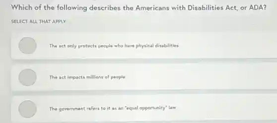 Which of the following describes the Americans with Disabilities Act, or ADA?
SELECT ALL THAT APPLY
The act only protects people who have physical disabilities
The act impacts millions of people
The government refers to it as an "equal opportunity" law