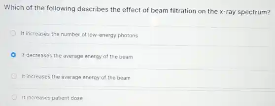 Which of the following describes the effect of beam filtration on the x-ray spectrum?
It increases the number of low-energy photons
It decreases the average energy of the beam
It increases the average energy of the beam
It increases patient dose