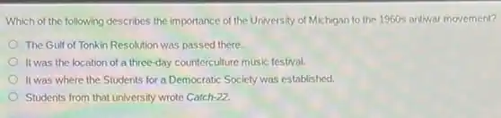 Which of the following describes the importance of the University of Michigan to the 1960s antivar movement?
The Gulf of Tonkin Resolution was passed there.
It was the location of a three-day counterculture music festival.
It was where the Students for a Democratic Society was established.
Students from that university wrote Catch-22