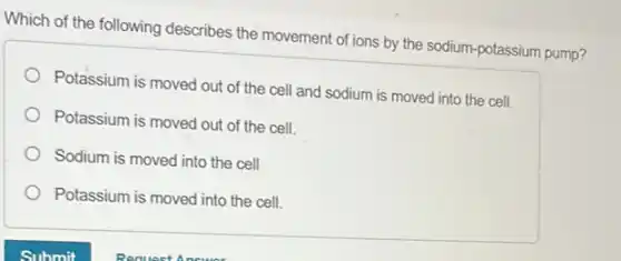 Which of the following describes the movement of ions by the sodium -potassium pump?
Potassium is moved out of the cell and sodium is moved into the cell.
Potassium is moved out of the cell.
Sodium is moved into the cell
Potassium is moved into the cell.