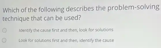 Which of the following describes the problem -solving
technique that can be used?
Identify the cause first and then, look for solutions
Look for solutions first and then, identify the cause