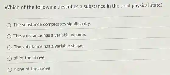 Which of the following describes a substance in the solid physical state?
The substance compresses significantly.
The substance has a variable volume.
The substance has a variable shape.
all of the above
none of the above