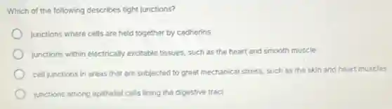 Which of the following describes tight junctions?
junctions where cells are held together by cadherins
junctions within electrically excitable tissues, such as the heart and smooth muscle
cell junctions in areas that are subjected to great mechanical stress, such as the skin and heart muscles
junctions among epithelial cells lining the digestive tract