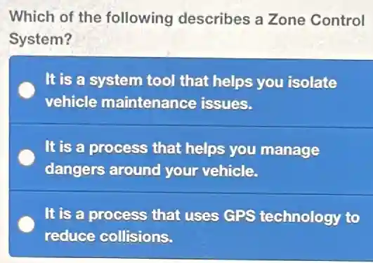 Which of the following describes a Zone Control
System?
It is a system tool that helps you isolate
vehicle maintenance issues.
It is a process that helps you manage
dangers around your vehicle.
It is a process that uses GPS technology to
reduce collisions.