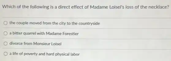 Which of the following is a direct effect of Madame Loisel's loss of the necklace?
the couple moved from the city to the countryside
a bitter quarrel with Madame Forestier
divorce from Monsieur Loisel
a life of poverty and hard physical labor