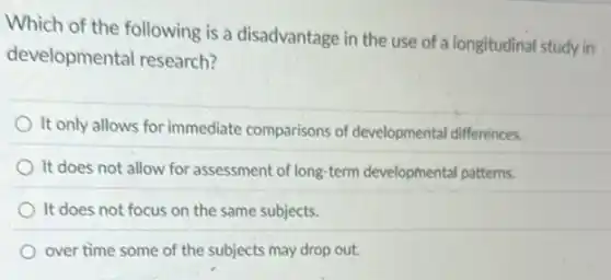 Which of the following is a disadvantage in the use of a longitudinal study in
developmental research?
It only allows for immediate comparisons of developmental differences.
It does not allow for assessment of long term developmental patterns.
It does not focus on the same subjects.
over time some of the subjects may drop out.