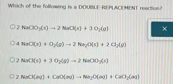 Which of the following is a DOUBLE-REPI ACEMENT reaction?
2NaClO_(3)(s)arrow 2NaCl(s)+3O_(2)(g)
4NaCl(s)+O_(2)(g)arrow 2Na_(2)O(s)+2Cl_(2)(g)
2NaCl(s)+3O_(2)(g)arrow 2NaClO_(3)(s)
2NaCl(aq)+CaO(aq)arrow Na_(2)O(aq)+CaCl_(2)(aq)