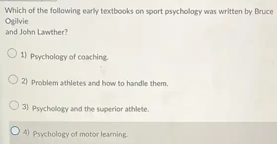 Which of the following early textbooks on sport psychology was written by Bruce
Ogilvie
and John Lawther?
1) Psychology of coaching.
2) Problem athletes and how to handle them.
3) Psychology and the superior athlete.
4) Psychology of motor learning.