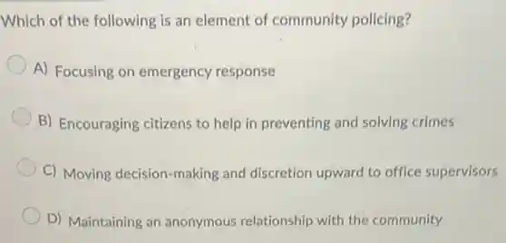 Which of the following is an element of community policing?
A) Focusing on emergency response
B) Encouraging citizens to help in preventing and solving crimes
C) Moving decision -making and discretion upward to office supervisors
D) Maintaining an anonymous relationship with the community