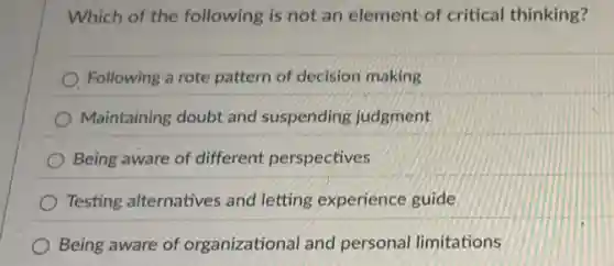 Which of the following is not an element of critical thinking?
Following a rote pattern of decision making
Maintaining doubt and suspending judgment
Being aware of different perspectives
Testing alternatives and letting experience guide
Being aware of organizational and personal limitations