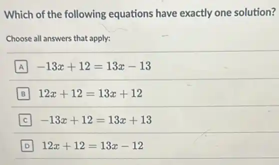 Which of the following equations have exactly one solution?
Choose all answers that apply:
A -13x+12=13x-13
B 12x+12=13x+12
-13x+12=13x+13
D 12x+12=13x-12