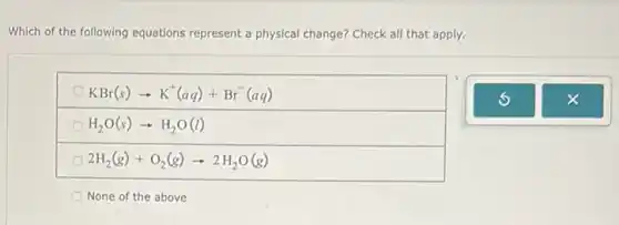 Which of the following equations represent a physical change? Check all that apply.
KBr(s)arrow K^+(aq)+Br^-(aq)
H_(2)O(s)arrow H_(2)O(l)
2H_(2)(g)+O_(2)(g)arrow 2H_(2)O(g)
None of the above