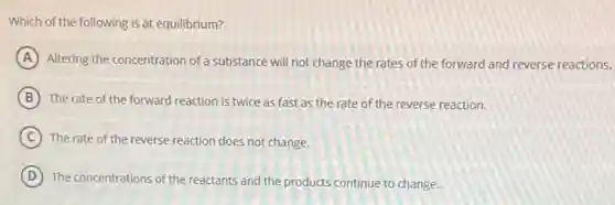 Which of the following is at equilibrium?
A Altering the concentration of a substance will not change the rates of the forward and reverse reactions.
B The rate of the forward reaction is twice as fast as the rate of the reverse reaction.
C The rate of the reverse reaction does not change.
D The concentrations of the reactants and the products continue to change.