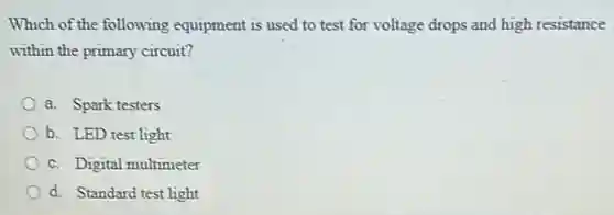 Which of the following equipment is used to test for voltage drops and high resistance
within the primary circuit?
a. Spark testers
b. LED test light
c. Digital multimeter
d. Standard test light