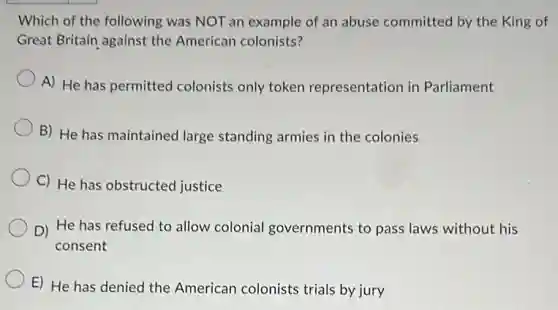 Which of the following was NOT an example of an abuse committed by the King of
Great Britain against the American colonists?
A) He has permitted colonists only token representation in Parliament
B) He has maintained large standing armies in the colonies
C) He has obstructed justice
D) He has refused to allow colonial governments to pass laws without his
consent
E) He has denied the American colonists trials by jury