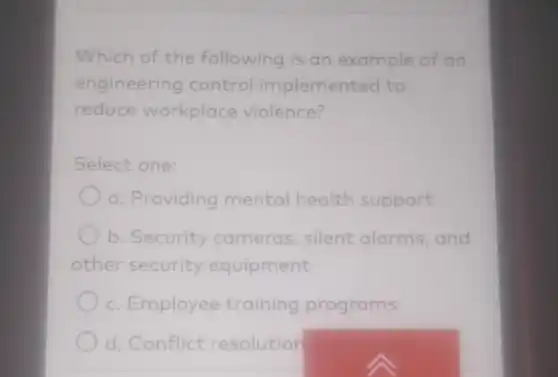 Which of the following is an example of an
engineering control implemented to
reduce workplace violence?
Select one:
a. Providing mental health support
b. Security cameras silent alarms and
other security equipment
c. Employee training programs
d. Conflict resolution
