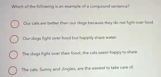 Which of the following is an example of a compound sentence?
Our cats are better than our dogs because they do not fight over food.
Our dogs fight over food but happily share water.
The dogs fight over their food; the cats seem happy to share.
The cats, Sunny and Jingles, are the easiest to take care of.
