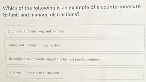 Which of the following is an example of a countermeasure
to limit and manage distractions?
putting your phone away and on mute
eating and driving at the same time
listening to your favorite song at the highest possible volume
staring at the scene of an accident