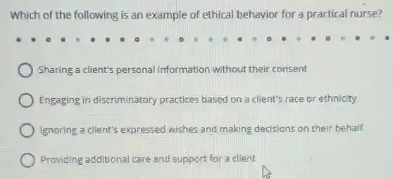 Which of the following is an example of ethical behavior for a practical nurse?
Sharing a client's personal information without their consent
Engaging in discriminatory practices based on a client's race or ethnicity
Ignoring a client's expressed wishes and making decisions on their behalf
Providing additiona I care and support for a client
