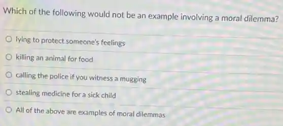 Which of the following would not be an example involving a moral dilemma?
lying to protect someone's feelings
killing an animal for food
calling the police if you witness a mugging
stealing medicine for a sick child
All of the above are examples of moral dilemmas