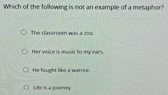 Which of the following is not an example of a metaphor?
The classroom was a zoo.
Her voice is music to my ears.
He fought like a warrior.
Life is a journey.