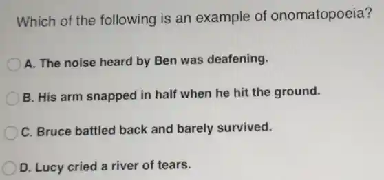 Which of the following is an example of onomatopoeia?
A. The noise heard by Ben was deafening.
B. His arm snapped in half when he hit the ground.
C. Bruce battled back and barely survived.
D. Lucy cried a river of tears.