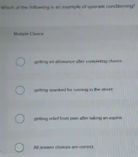 Which of the following is an example of operant conditioning?
Multiple Choice
getting an allowance after completing chores
getting spanked for running in the street
getting relief from pain after taking an aspirin
All answer choices are correct