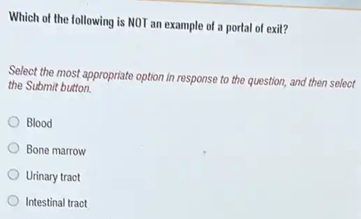 Which of the following is NOT an example of a portal of exit?
Select the most appropriate option in response to the question, and then select
the Submit button.
Blood
Bone marrow
Urinary tract
Intestinal tract