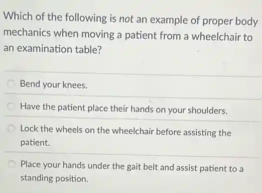 Which of the following is not an example of proper body
mechanics when moving a patient from a wheelchair to
an examination table?
Bend your knees.
Have the patient place their hands on your shoulders.
Lock the wheels on the wheelchair before assisting the
patient.
Place your hands under the gait belt and assist patient to a
standing position.
