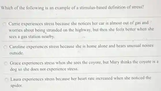 Which of the following is an example of a stimulus-based definition of stress?
Carric experiences stress because she notices her car is almost out of gas and
worries about being stranded on the highway, but then she feels better when she
sees a gas station nearby.
Caroline experiences stress because she is home alone and hears unusual noises
outside.
Grace experiences stress when she sees the coyote but Mary thinks the coyote is a
dog so she does not experience stress.
Laura experiences stress because her heart rate increased when she noticed the
spider.