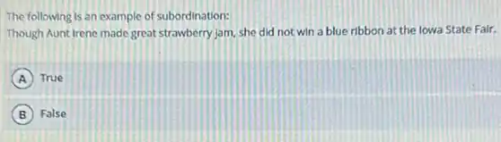 The following is an example of subordination:
Though Aunt Irene made great strawberry Jam, she did not win a blue ribbon at the lowa State Fair.
A True
B False