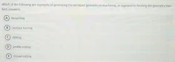 Which of the following are examples of generating the workpart geometry in machining as opposed to forming the geometry (two
best answers):
A broaching
B contour turning
C drilling
D profile milling
E thread cutting
