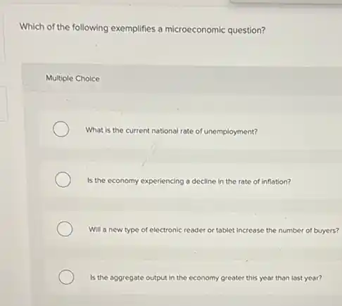 Which of the following exemplifies a microeconomic question?
Multiple Choice
What is the current national rate of unemployment?
Is the economy experiencing a decline in the rate of Inflation?
Will a new type of electronic reader or tablet increase the number of buyers?
Is the aggregate output in the economy greater this year than last year?