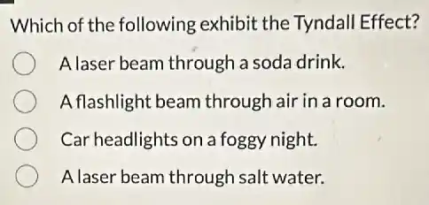 Which of the following exhibit the Tyndall Effect?
A laser beam through a soda drink.
A flashlight beam through air in a room.
Car headlights on a foggy night.
A laser beam through salt water.