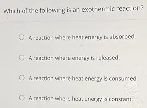 Which of the following is an exothermic reaction?
A reaction where heat energy is absorbed.
A reaction where energy is released.
A reaction where heat energy is consumed.
A reaction where heat energy is constant.