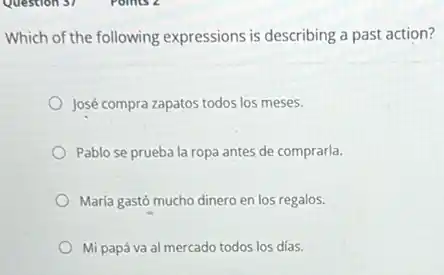 Which of the following expressions is describing a past action?
José compra zapatos todos los meses.
Pablo se prueba la ropa antes de comprarla.
María gastó mucho dinero en los regalos.
Mi papá va al mercado todos los días.