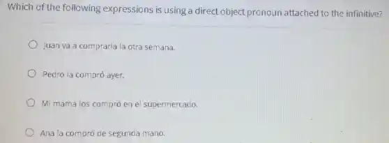 Which of the following expressions is using a direct object pronoun attached to the infinitive?
Juan va a comprarla la otra semana.
Pedro la compró ayer.
Mi mama los compró en el supermercado.
Ana la compró de segunda mano.