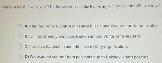 Which of the following is NOT a factor that led to the Red Army victory over the White Army?
A) The Red Army's control of central Russia and key transportation routes.
B) Unified strategy and coordination among White Army leaders.
C) Trotsky's leadership and effective military organization.
D) Widespread support from peasants due to Bolshevik land policies.