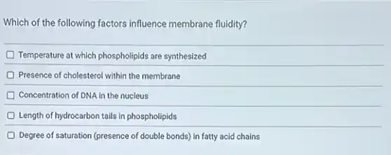 Which of the following factors influence membrane fluidity?
Temperature at which phospholipids are synthesized
Presence of cholesterol within the membrane
Concentration of DNA in the nucleus
Length of hydrocarbon tails in phospholipids
Degree of saturation (presence of double bonds) in fatty acid chains