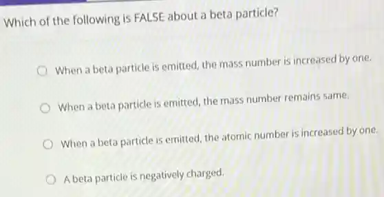 Which of the following is FALSE about a beta particle?
When a beta particle is emitted, the mass number is increased by one.
When a beta particle is emitted, the mass number remains same.
When a beta particle is emitted, the atomic number is increased by one.
A beta particle is negatively charged.