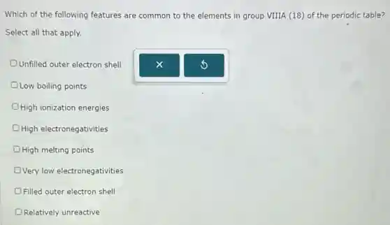 Which of the following features are common to the elements in group VIIIA (18) of the periodic table?
Select all that apply.
Unfilled outer electron shell D
Low boiling points D
D High ionization energies
High electronegativities
OHigh melting points
DVery low electronegativities
Filled outer electron shell
Relatively unreactive