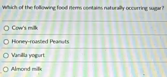 Which of the following food items contains naturally occurring sugar?
Cow's milk
Honey-roasted Peanuts
Vanilla yogurt
Almond milk