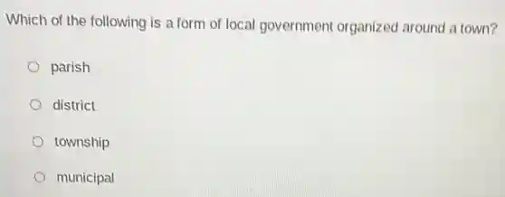 Which of the following is a form of local government organized around a town?
parish
district
township
municipal
