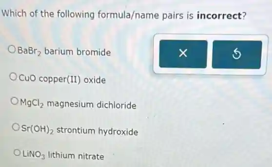 Which of the following formula/name pairs is incorrect?
BaBr_(2) barium bromide
CuO copper (II) oxide
MgCl_(2) magnesium dichloride
Sr(OH)_(2) strontium hydroxide
LiNO_(3) lithium nitrate