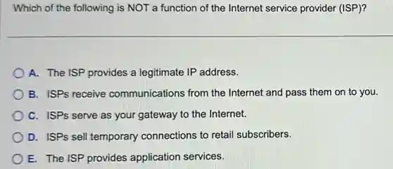 Which of the following is NOT a function of the Internet service provider (ISP)?
A. The ISP provides a legitimate IP address.
B. ISPs receive communications from the Internet and pass them on to you.
C. ISPs serve as your gateway to the Internet.
D. ISPs sell temporary connections to retail subscribers.
E. The ISP provides application services.