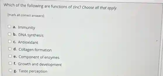 Which of the following are functions of zinc?Choose all that apply.
[mark all correct answers]
a. Immunity
b. DNA synthesis
D c. Antioxidant
d. Collagen formation
e. Component of enzymes
f. Growth and development
g. Taste perception
