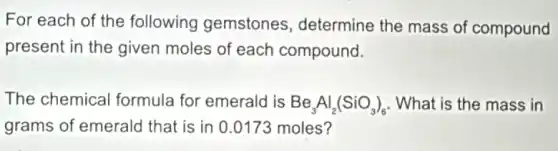 For each of the following gemstones determine the mass of compound
present in the given moles of each compound.
The chemical formula for emeral I is Be_(3)Al_(2)(SiO_(3))_(6) What is the mass in
grams of emerald that is in 0.0173 moles?